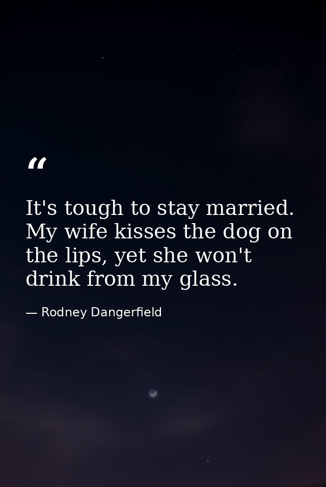 It's tough to stay married. My wife kisses the dog on the lips, yet she won't drink from my glass. — Rodney Dangerfield