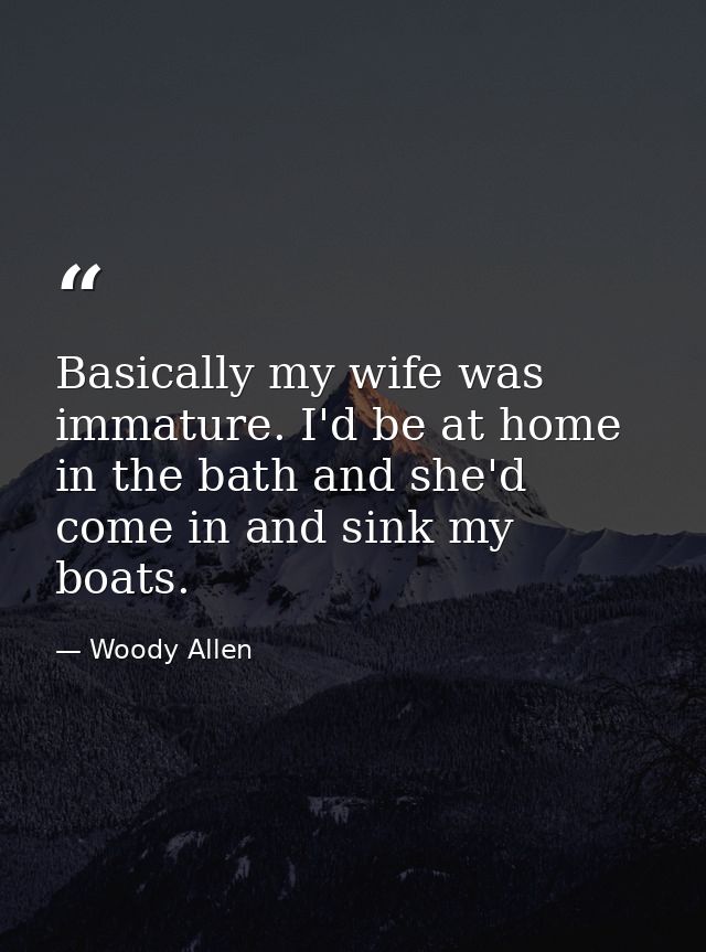 Basically my wife was immature. I'd be at home in the bath and she'd come in and sink my boats. — Woody Allen