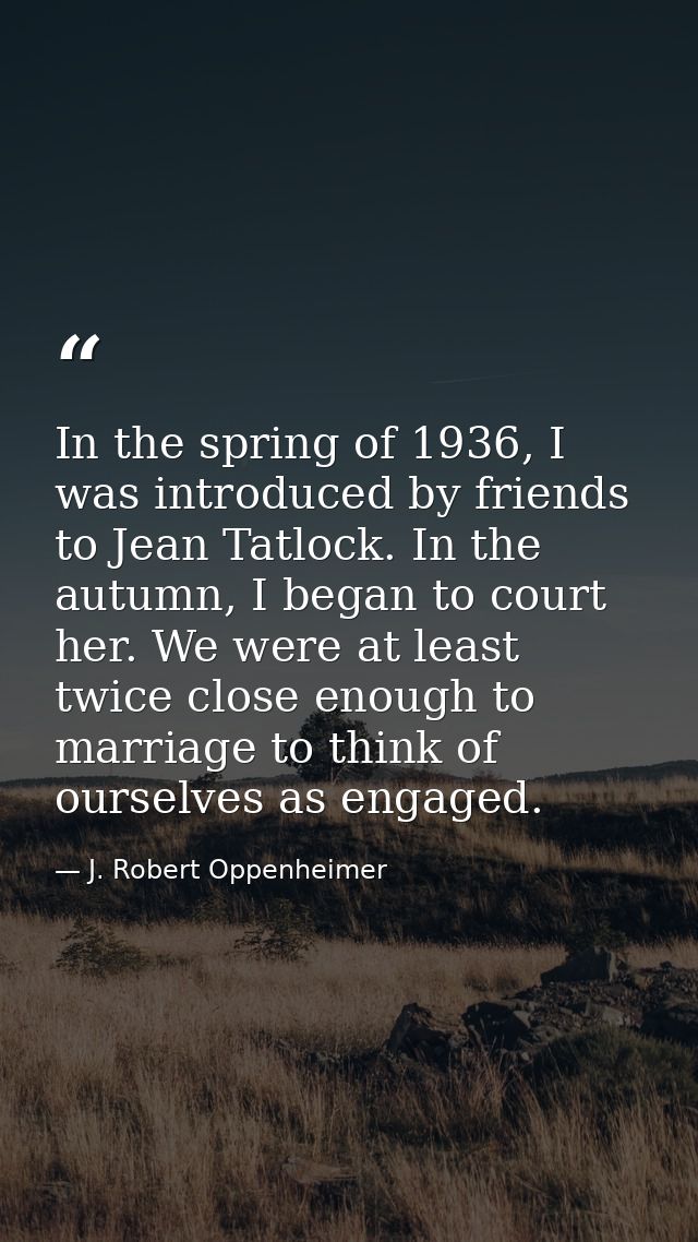 In the spring of 1936, I was introduced by friends to Jean Tatlock. In the autumn, I began to court her. We were at leas — J. Robert Oppenheimer