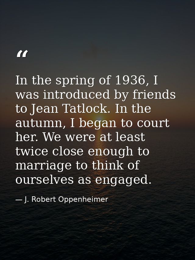 In the spring of 1936, I was introduced by friends to Jean Tatlock. In the autumn, I began to court her. We were at leas — J. Robert Oppenheimer