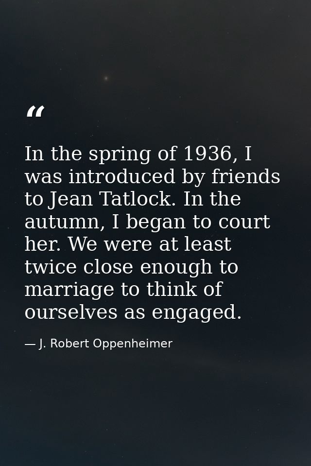 In the spring of 1936, I was introduced by friends to Jean Tatlock. In the autumn, I began to court her. We were at leas — J. Robert Oppenheimer