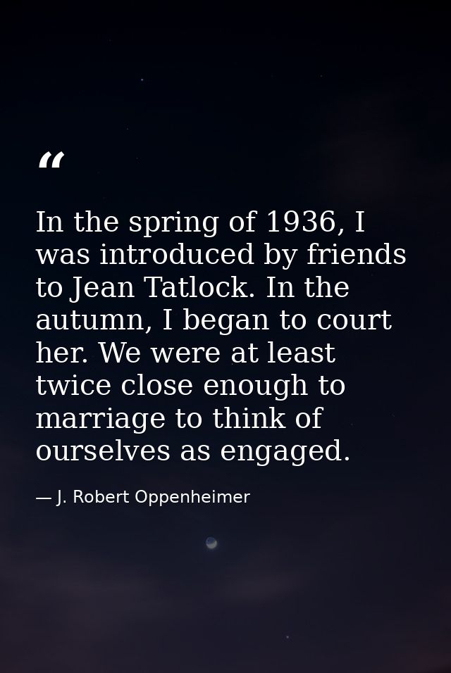 In the spring of 1936, I was introduced by friends to Jean Tatlock. In the autumn, I began to court her. We were at leas — J. Robert Oppenheimer
