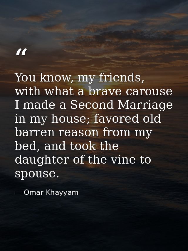 You know, my friends, with what a brave carouse I made a Second Marriage in my house; favored old barren reason from my  — Omar Khayyam
