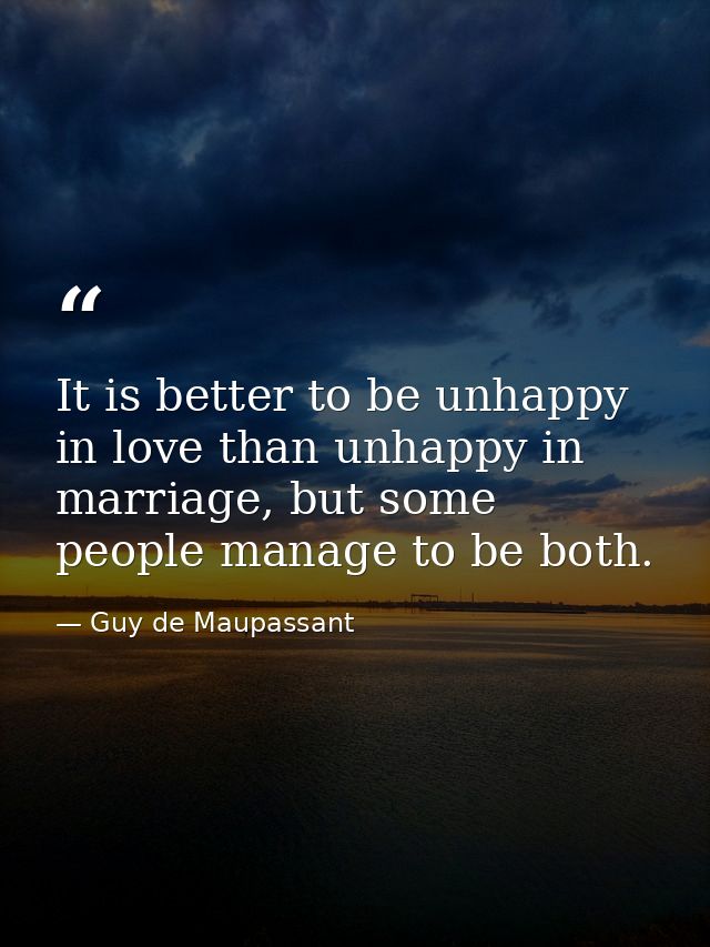 It is better to be unhappy in love than unhappy in marriage, but some people manage to be both. — Guy de Maupassant