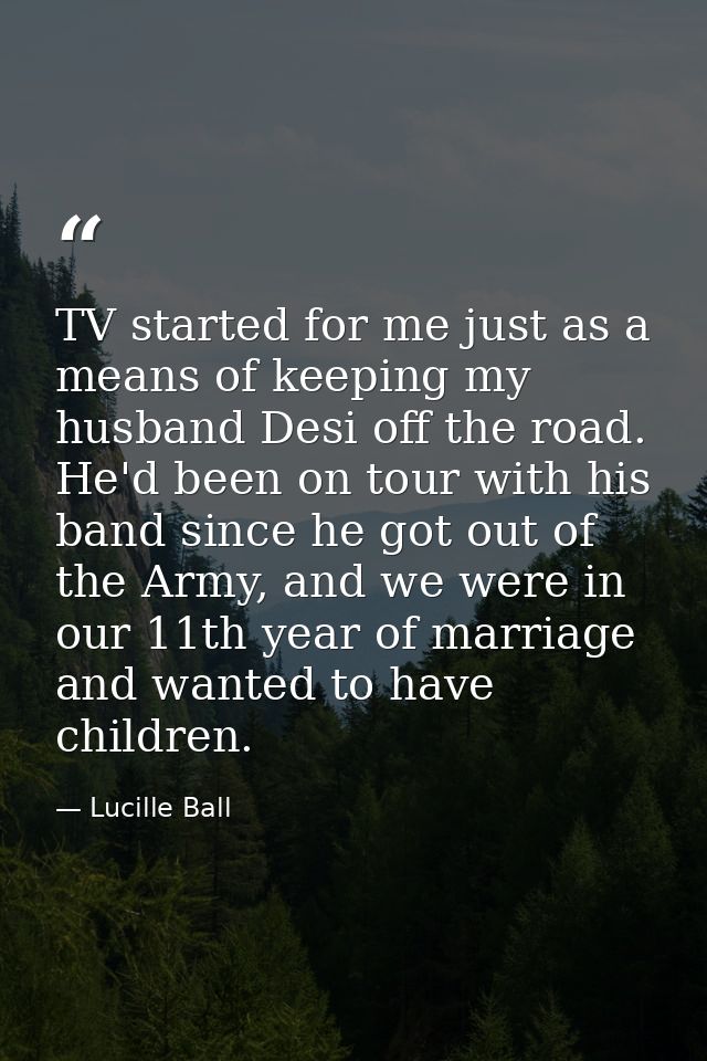 TV started for me just as a means of keeping my husband Desi off the road. He'd been on tour with his band since he got  — Lucille Ball
