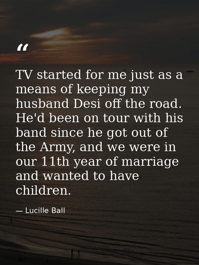 TV started for me just as a means of keeping my husband Desi off the road. He'd been on tour with his band since he got  — Lucille Ball