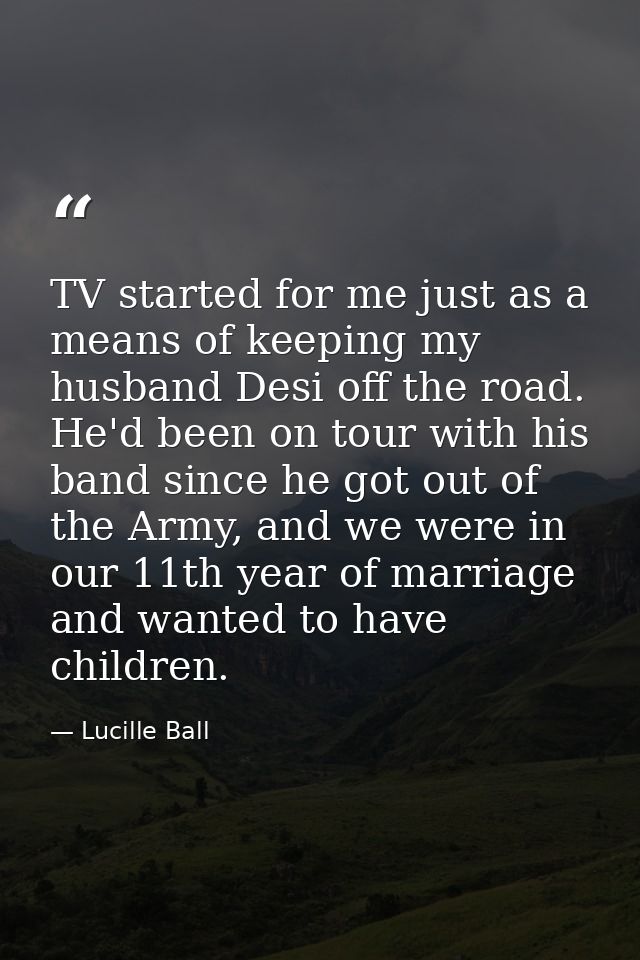 TV started for me just as a means of keeping my husband Desi off the road. He'd been on tour with his band since he got  — Lucille Ball