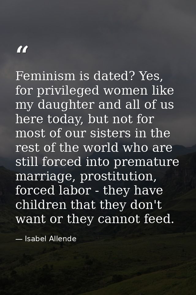 Feminism is dated? Yes, for privileged women like my daughter and all of us here today, but not for most of our sisters  — Isabel Allende