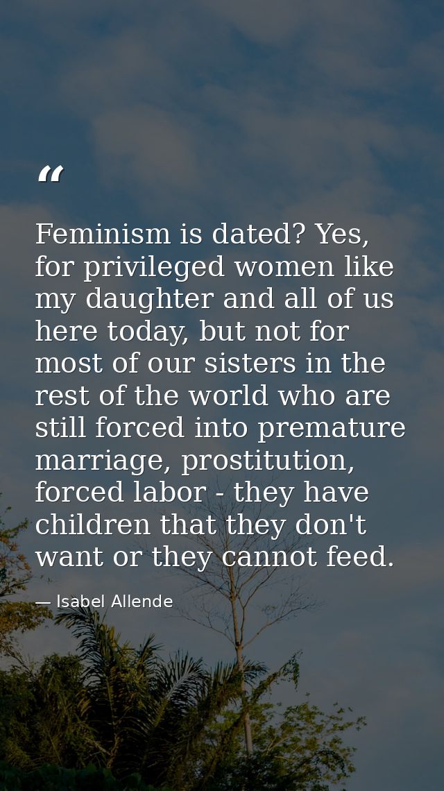 Feminism is dated? Yes, for privileged women like my daughter and all of us here today, but not for most of our sisters  — Isabel Allende