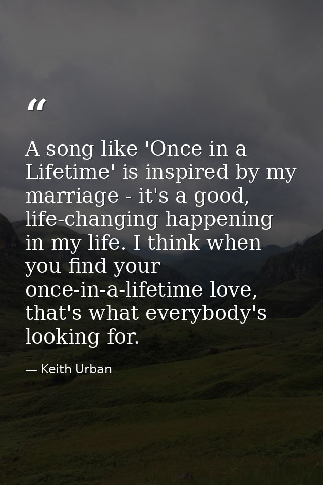 A song like 'Once in a Lifetime' is inspired by my marriage - it's a good, life-changing happening in my life. I think w — Keith Urban