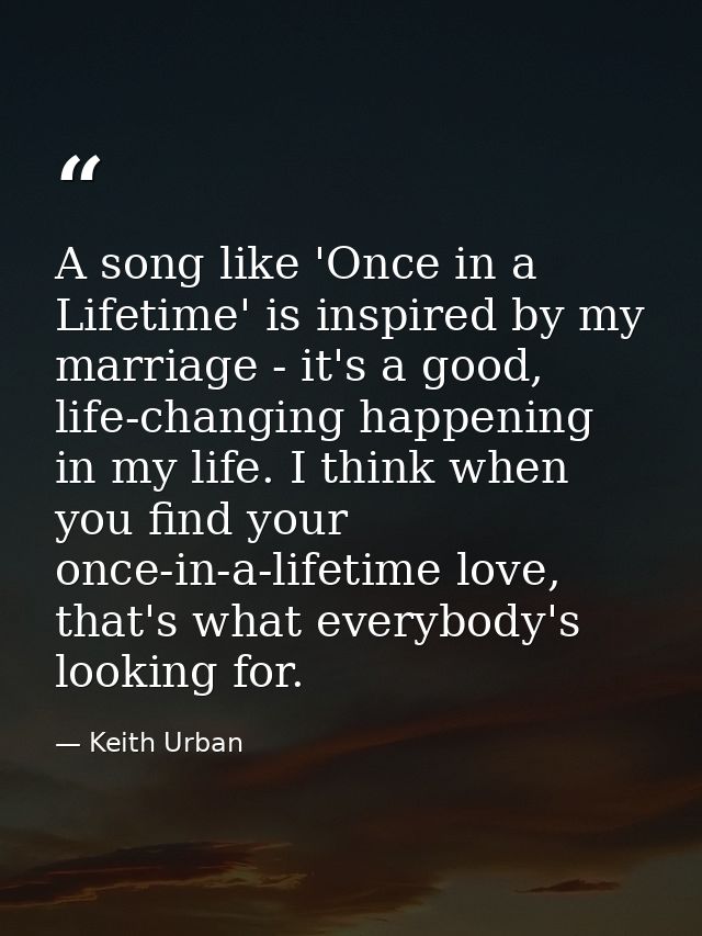 A song like 'Once in a Lifetime' is inspired by my marriage - it's a good, life-changing happening in my life. I think w — Keith Urban