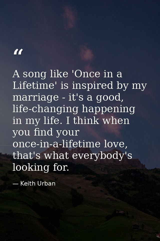 A song like 'Once in a Lifetime' is inspired by my marriage - it's a good, life-changing happening in my life. I think w — Keith Urban