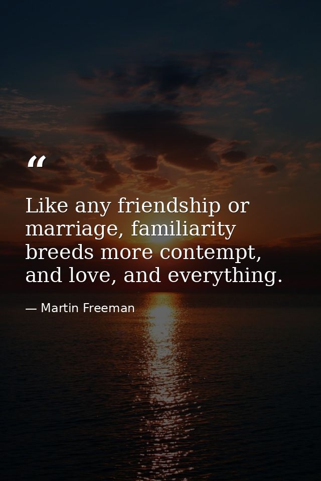 Like any friendship or marriage, familiarity breeds more contempt, and love, and everything. — Martin Freeman