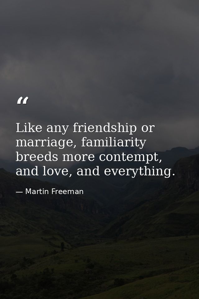 Like any friendship or marriage, familiarity breeds more contempt, and love, and everything. — Martin Freeman