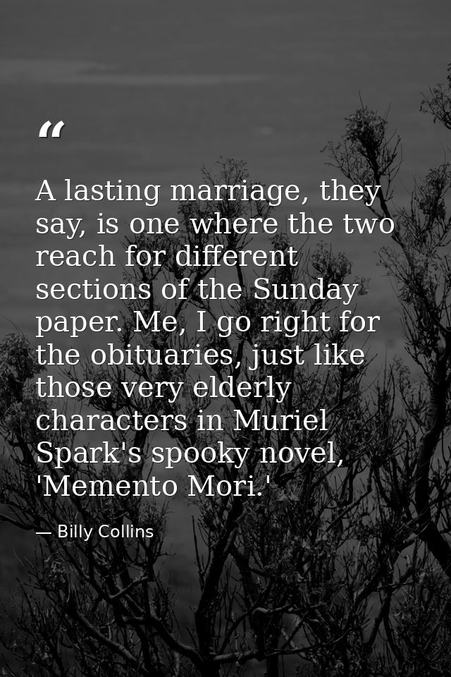 A lasting marriage, they say, is one where the two reach for different sections of the Sunday paper. Me, I go right for  — Billy Collins