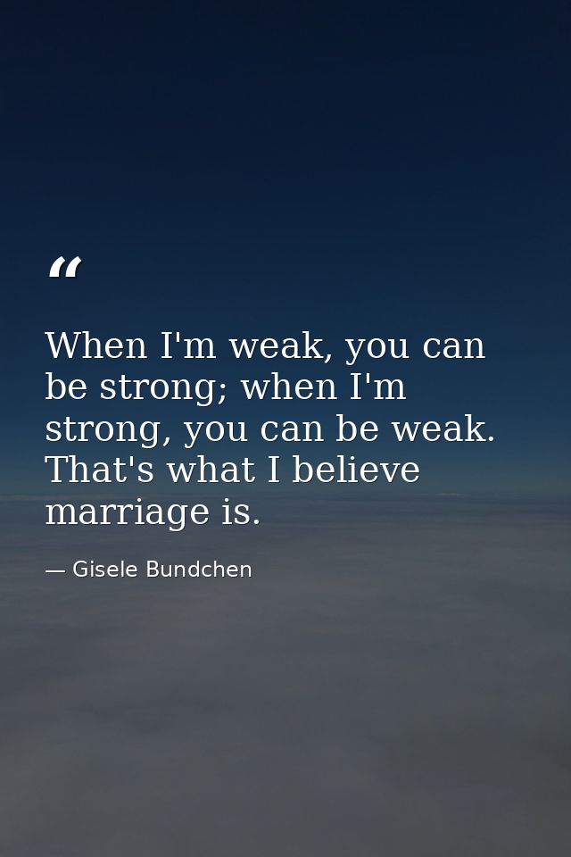 When I'm weak, you can be strong; when I'm strong, you can be weak. That's what I believe marriage is. — Gisele Bundchen