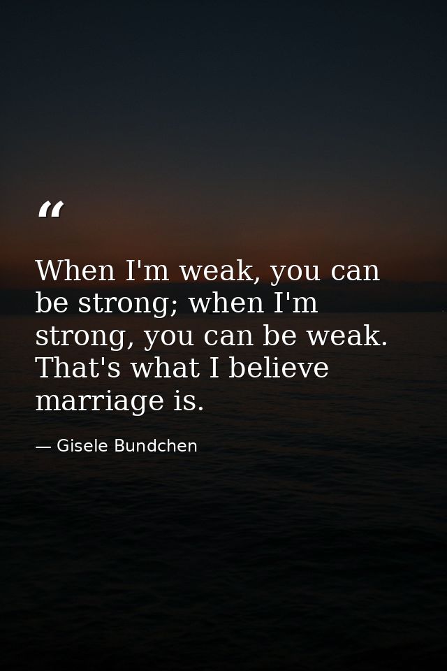 When I'm weak, you can be strong; when I'm strong, you can be weak. That's what I believe marriage is. — Gisele Bundchen