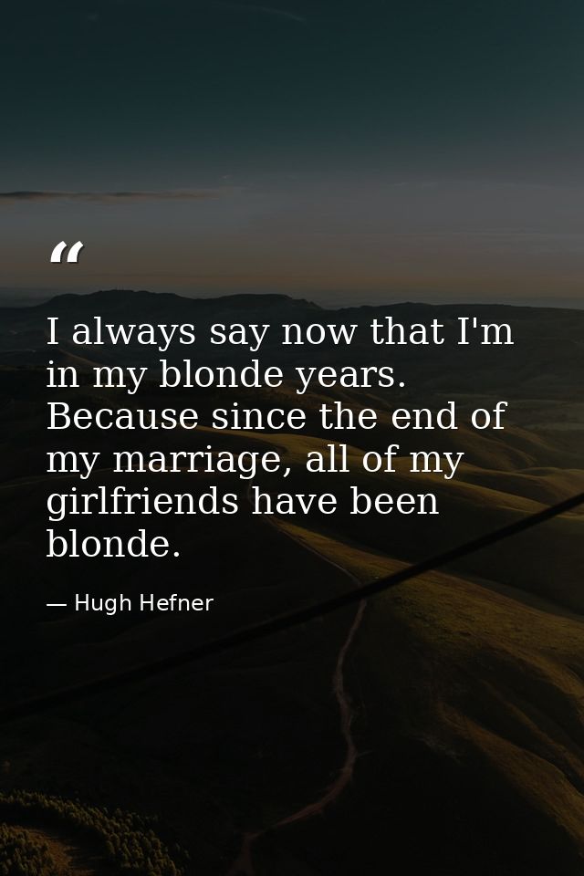 I always say now that I'm in my blonde years. Because since the end of my marriage, all of my girlfriends have been blon — Hugh Hefner