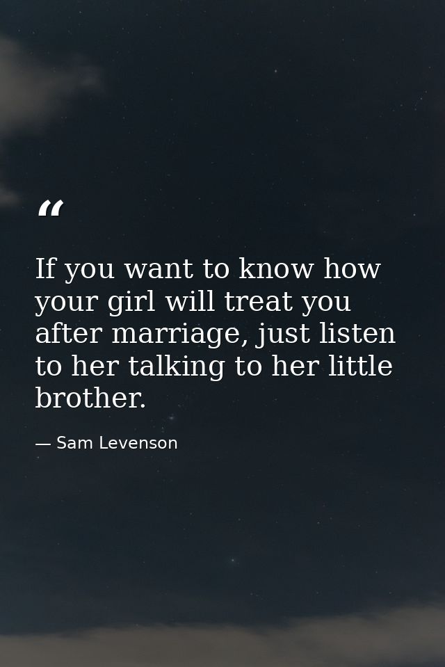 If you want to know how your girl will treat you after marriage, just listen to her talking to her little brother. — Sam Levenson