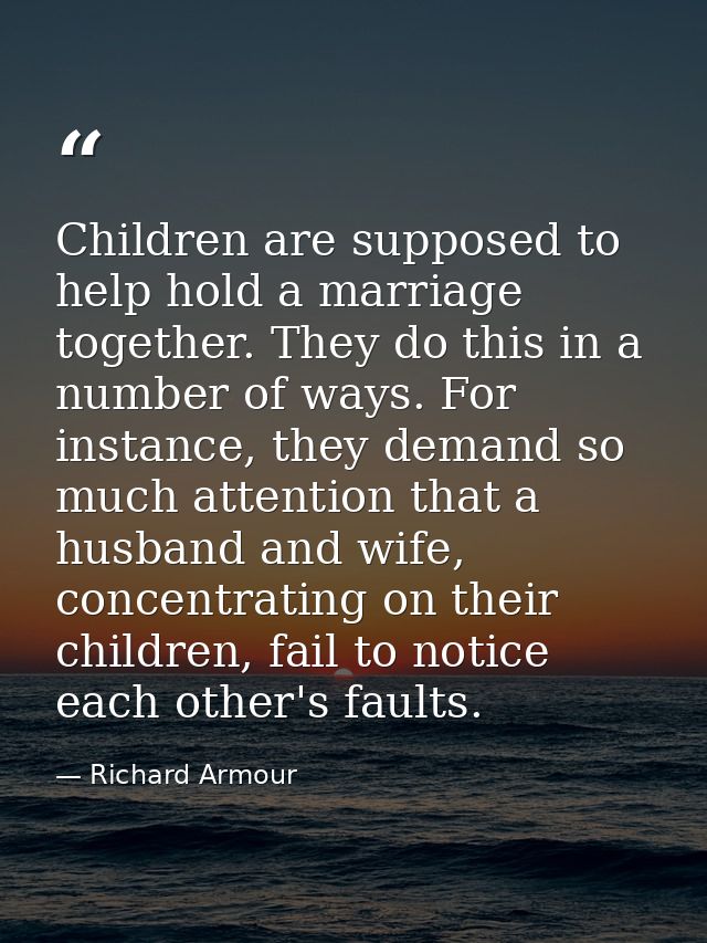 Children are supposed to help hold a marriage together. They do this in a number of ways. For instance, they demand so m — Richard Armour