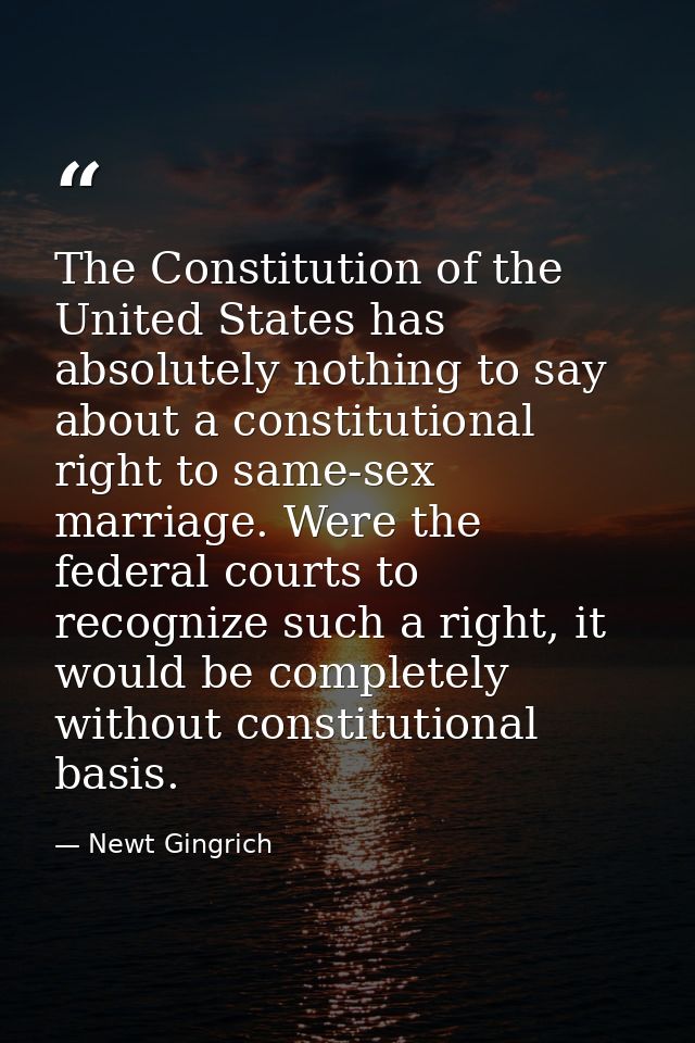 The Constitution of the United States has absolutely nothing to say about a constitutional right to same-sex marriage. W — Newt Gingrich