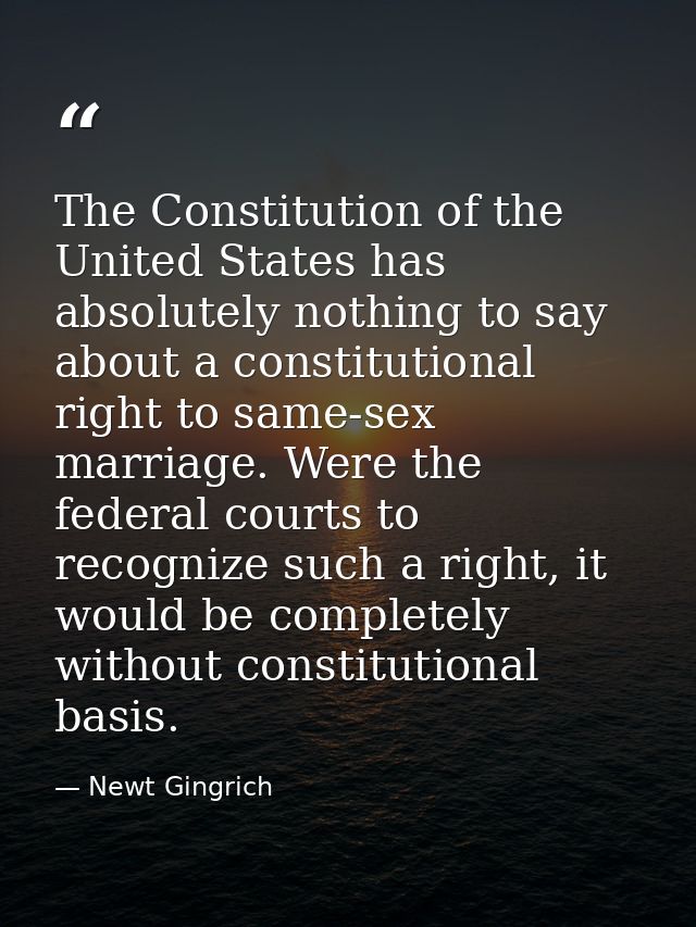 The Constitution of the United States has absolutely nothing to say about a constitutional right to same-sex marriage. W — Newt Gingrich