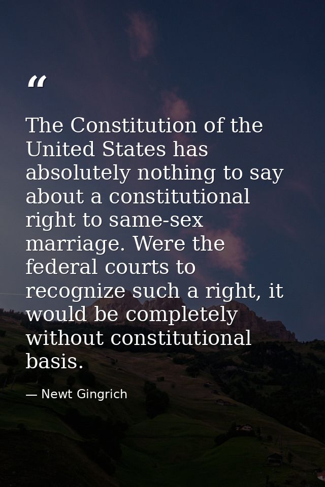 The Constitution of the United States has absolutely nothing to say about a constitutional right to same-sex marriage. W — Newt Gingrich
