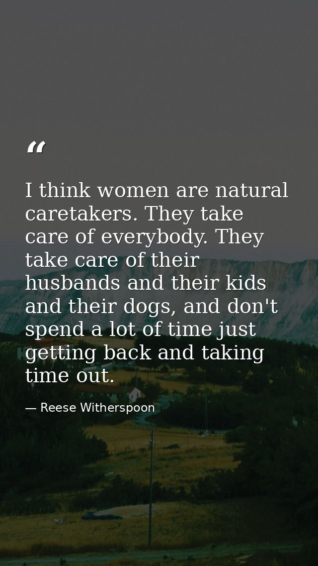 I think women are natural caretakers. They take care of everybody. They take care of their husbands and their kids and t — Reese Witherspoon