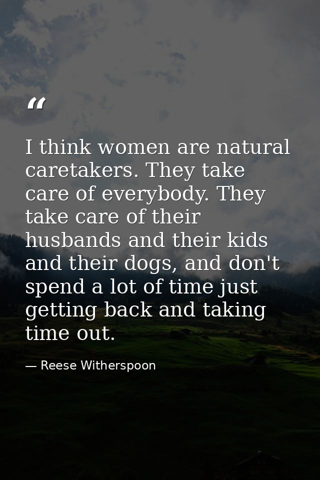 I think women are natural caretakers. They take care of everybody. They take care of their husbands and their kids and t — Reese Witherspoon