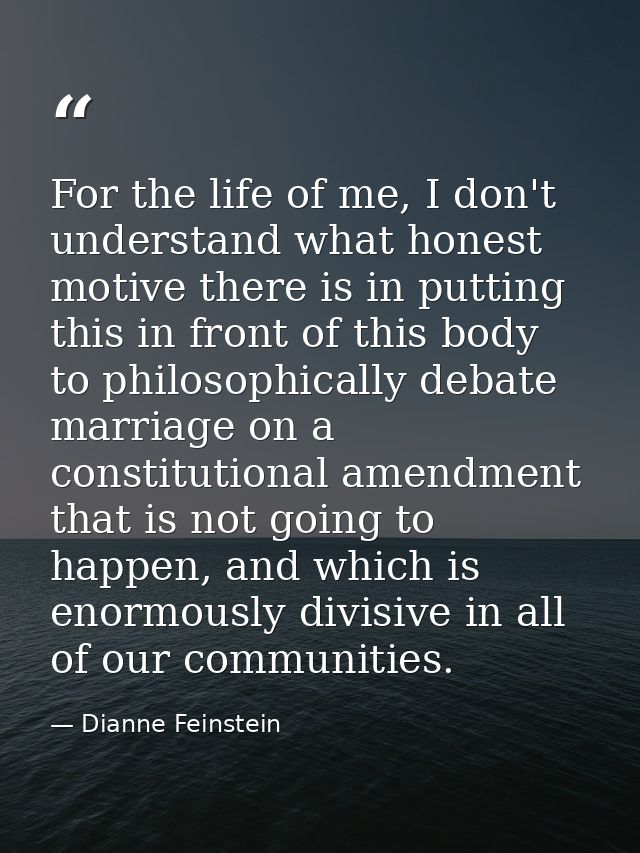 For the life of me, I don't understand what honest motive there is in putting this in front of this body to philosophica — Dianne Feinstein