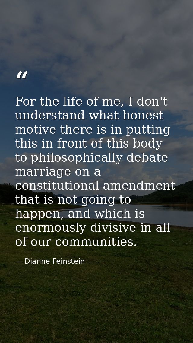 For the life of me, I don't understand what honest motive there is in putting this in front of this body to philosophica — Dianne Feinstein