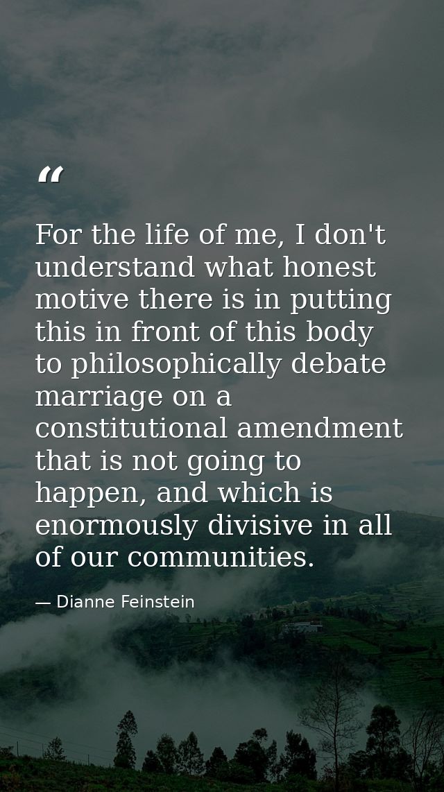 For the life of me, I don't understand what honest motive there is in putting this in front of this body to philosophica — Dianne Feinstein
