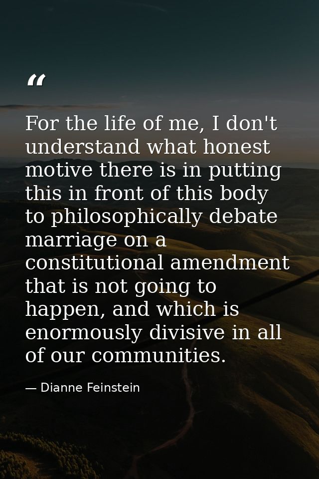 For the life of me, I don't understand what honest motive there is in putting this in front of this body to philosophica — Dianne Feinstein