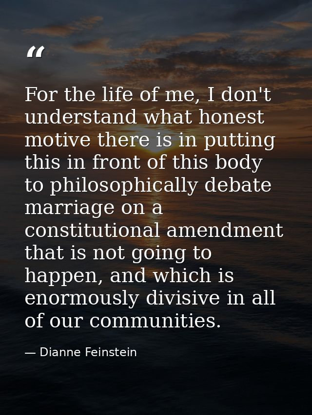 For the life of me, I don't understand what honest motive there is in putting this in front of this body to philosophica — Dianne Feinstein