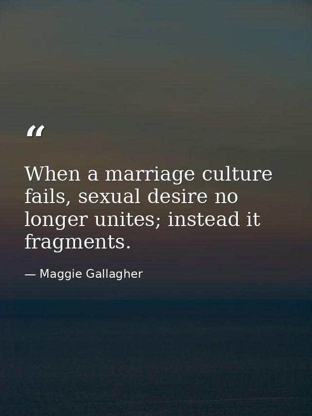 When a marriage culture fails, sexual desire no longer unites; instead it fragments. — Maggie Gallagher