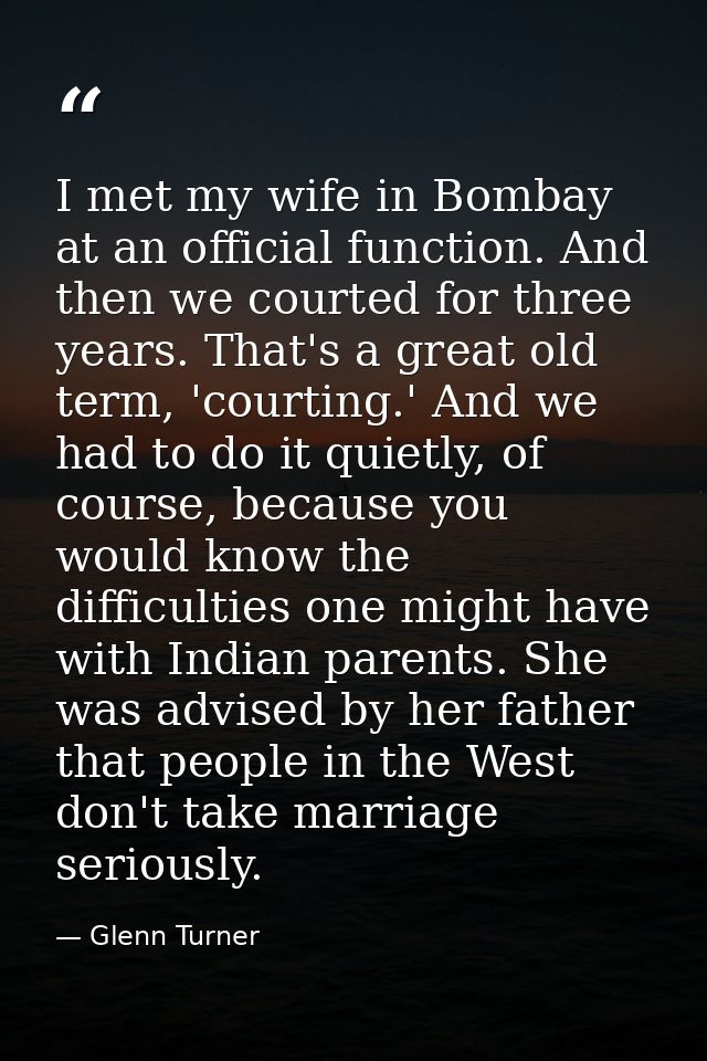 I met my wife in Bombay at an official function. And then we courted for three years. That's a great old term, 'courting — Glenn Turner