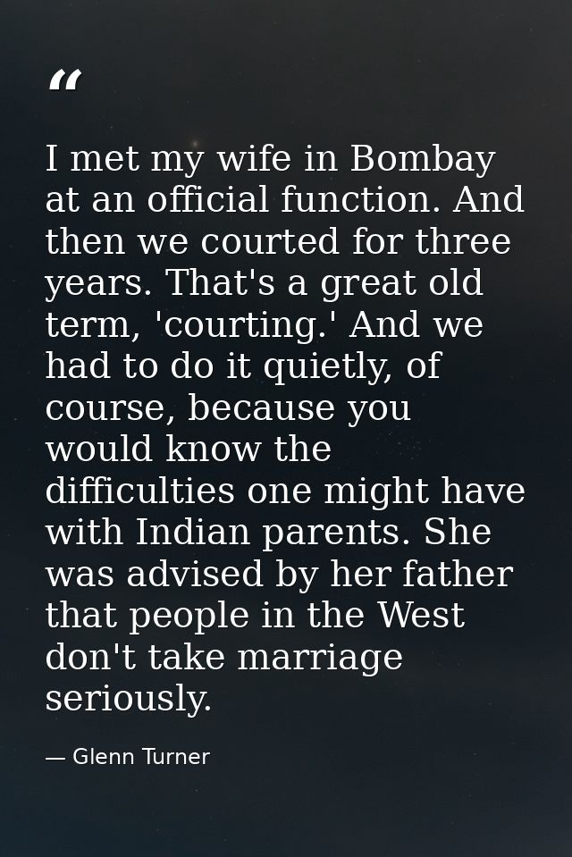I met my wife in Bombay at an official function. And then we courted for three years. That's a great old term, 'courting — Glenn Turner