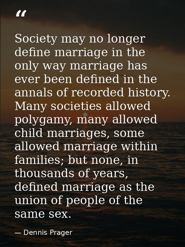 Society may no longer define marriage in the only way marriage has ever been defined in the annals of recorded history.  — Dennis Prager