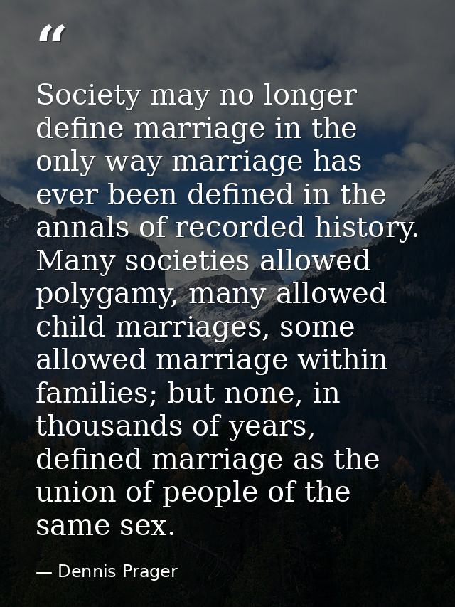 Society may no longer define marriage in the only way marriage has ever been defined in the annals of recorded history.  — Dennis Prager