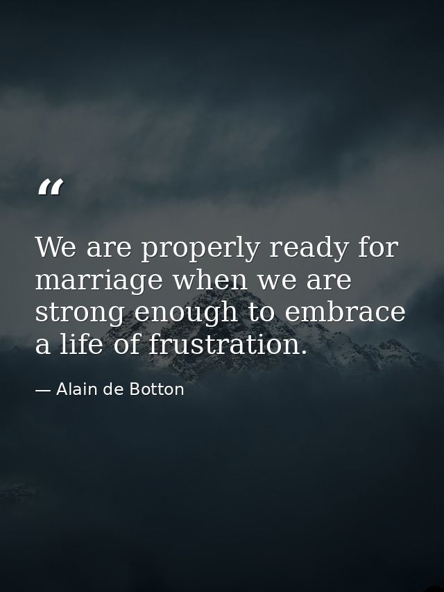 We are properly ready for marriage when we are strong enough to embrace a life of frustration. — Alain de Botton