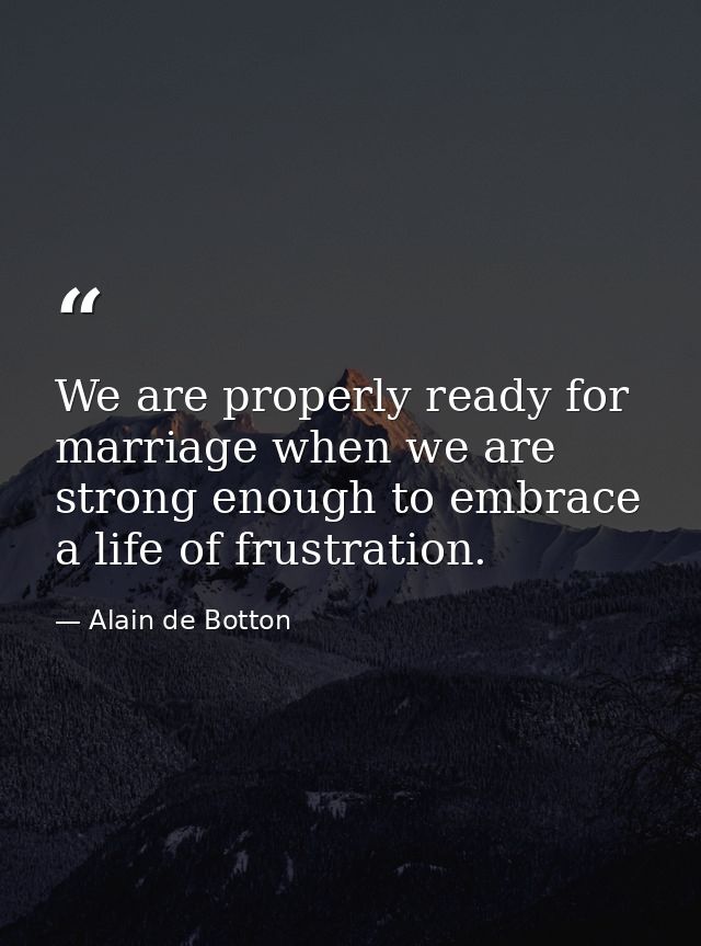 We are properly ready for marriage when we are strong enough to embrace a life of frustration. — Alain de Botton