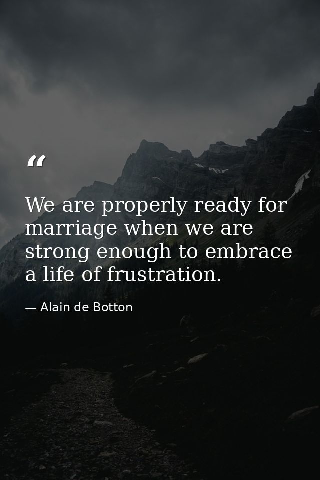 We are properly ready for marriage when we are strong enough to embrace a life of frustration. — Alain de Botton