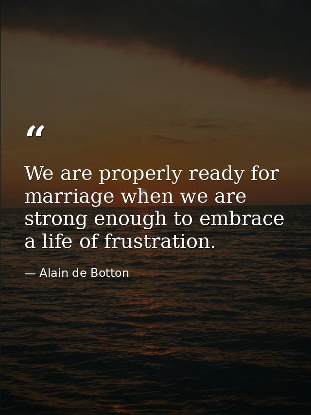 We are properly ready for marriage when we are strong enough to embrace a life of frustration. — Alain de Botton