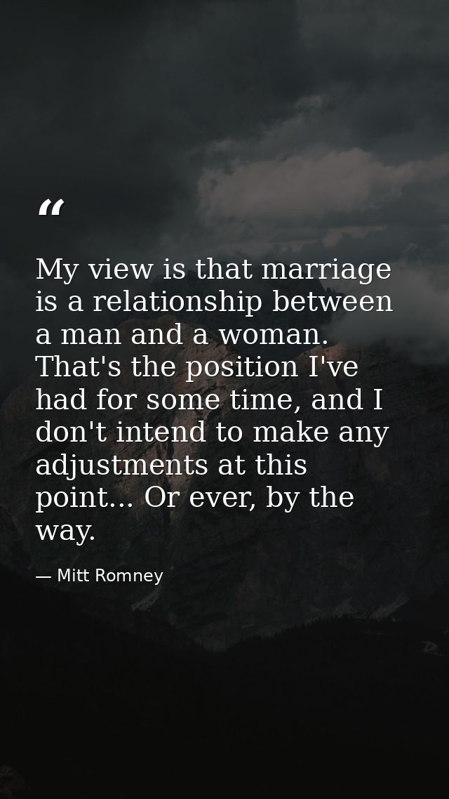 My view is that marriage is a relationship between a man and a woman. That's the position I've had for some time, and I  — Mitt Romney