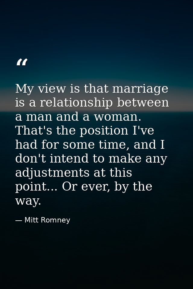 My view is that marriage is a relationship between a man and a woman. That's the position I've had for some time, and I  — Mitt Romney