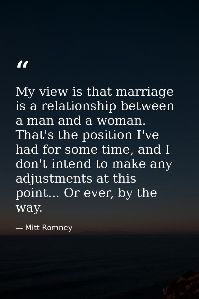 My view is that marriage is a relationship between a man and a woman. That's the position I've had for some time, and I  — Mitt Romney