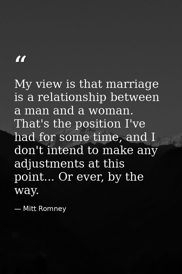 My view is that marriage is a relationship between a man and a woman. That's the position I've had for some time, and I  — Mitt Romney