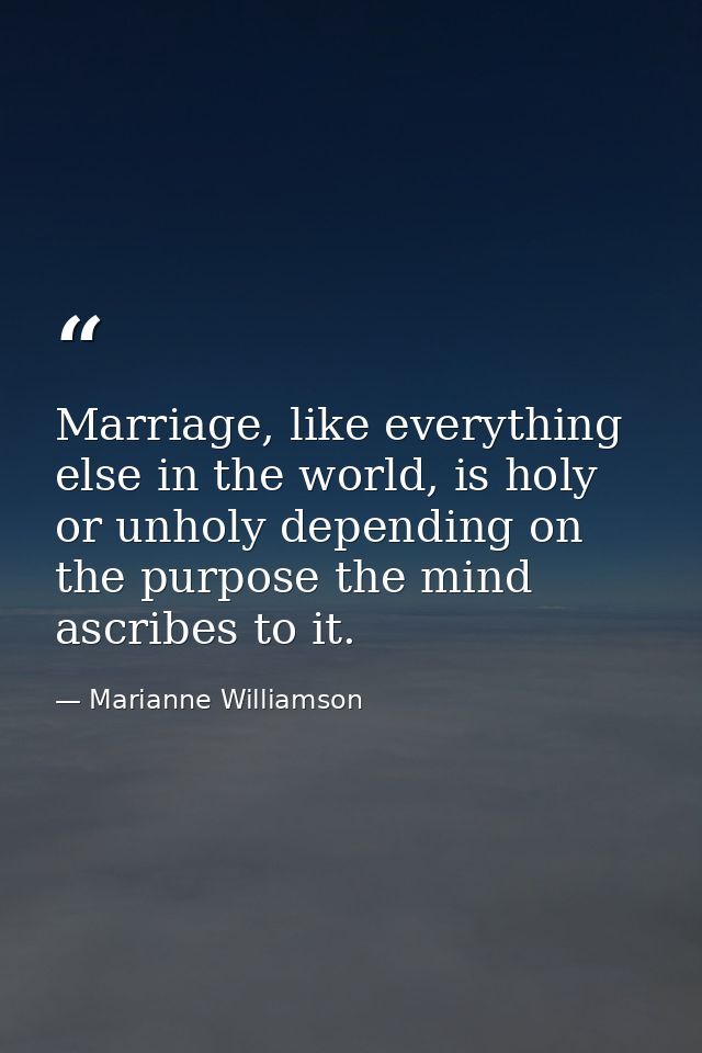 Marriage, like everything else in the world, is holy or unholy depending on the purpose the mind ascribes to it. — Marianne Williamson