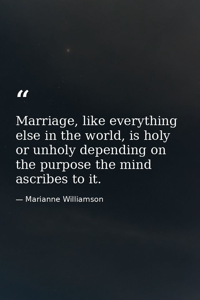 Marriage, like everything else in the world, is holy or unholy depending on the purpose the mind ascribes to it. — Marianne Williamson
