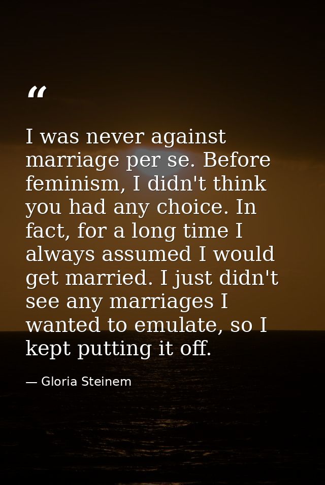 I was never against marriage per se. Before feminism, I didn't think you had any choice. In fact, for a long time I alwa — Gloria Steinem